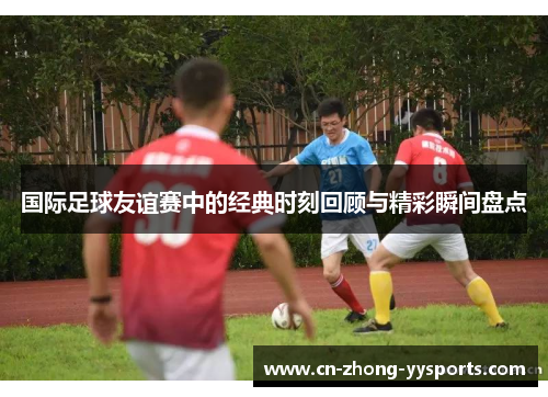 国际足球友谊赛中的经典时刻回顾与精彩瞬间盘点 国际足球友谊赛中的经典时刻回顾与精彩瞬间盘点